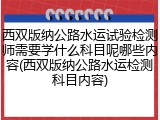 西双版纳公路水运试验检测师需要学什么科目呢哪些内容(西双版纳公路水运检测科目内容)