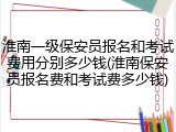 淮南一级保安员报名和考试费用分别多少钱(淮南保安员报名费和考试费多少钱)