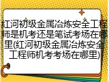 红河初级金属冶炼安全工程师是机考还是笔试考场在哪里(红河初级金属冶炼安全工程师机考考场在哪里)