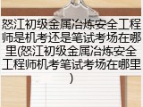 怒江初级金属冶炼安全工程师是机考还是笔试考场在哪里(怒江初级金属冶炼安全工程师机考笔试考场在哪里)