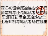 丽江初级金属冶炼安全工程师是机考还是笔试考场在哪里(丽江初级金属冶炼安全工程师机考笔试考场在哪里)