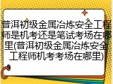 普洱初级金属冶炼安全工程师是机考还是笔试考场在哪里(普洱初级金属冶炼安全工程师机考考场在哪里)