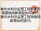 焦作水利总监理工程师是否需要继续教育呢如何进行(焦作水利总监理工程师继续教育如何进行)