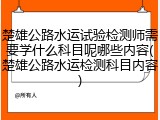 楚雄公路水运试验检测师需要学什么科目呢哪些内容(楚雄公路水运检测科目内容)