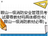 鞍山一级消防安全管理员考试要看教材吗具体哪些书(鞍山一级消防教材必看)