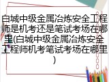 白城中级金属冶炼安全工程师是机考还是笔试考场在哪里(白城中级金属冶炼安全工程师机考笔试考场在哪里)