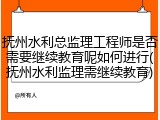 抚州水利总监理工程师是否需要继续教育呢如何进行(抚州水利监理需继续教育)