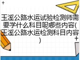 玉溪公路水运试验检测师需要学什么科目呢哪些内容(玉溪公路水运检测科目内容)