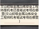 文山初级金属冶炼安全工程师是机考还是笔试考场在哪里(文山初级金属冶炼安全工程师机考笔试考场在哪里)