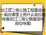 松江区二级公路工程建造师一般在哪里上班什么岗位和待遇(松江二级公路建造师岗位待遇)