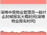 淄博中级物业管理员一般什么时候报名大概时间(淄博物业报名时间)