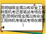 昆明初级金属冶炼安全工程师是机考还是笔试考场在哪里(昆明初级金属冶炼安全工程师机考笔试考场在哪里)
