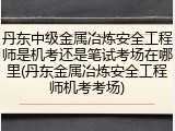丹东中级金属冶炼安全工程师是机考还是笔试考场在哪里(丹东金属冶炼安全工程师机考考场)