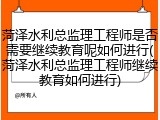 菏泽水利总监理工程师是否需要继续教育呢如何进行(菏泽水利总监理工程师继续教育如何进行)