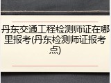 丹东交通工程检测师证在哪里报考(丹东检测师证报考点)