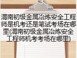 渭南初级金属冶炼安全工程师是机考还是笔试考场在哪里(渭南初级金属冶炼安全工程师机考考场在哪里)