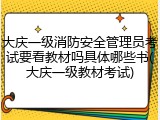大庆一级消防安全管理员考试要看教材吗具体哪些书(大庆一级教材考试)
