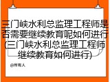 三门峡水利总监理工程师是否需要继续教育呢如何进行(三门峡水利总监理工程师继续教育如何进行)
