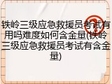 铁岭三级应急救援员考试有用吗难度如何含金量(铁岭三级应急救援员考试有含金量)