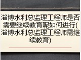 淄博水利总监理工程师是否需要继续教育呢如何进行(淄博水利总监理工程师需继续教育)