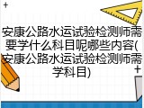 安康公路水运试验检测师需要学什么科目呢哪些内容(安康公路水运试验检测师需学科目)