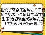 临沧初级金属冶炼安全工程师是机考还是笔试考场在哪里(临沧初级金属冶炼安全工程师机考考场在哪里)