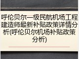 呼伦贝尔一级民航机场工程建造师最新补贴政策详情分析(呼伦贝尔机场补贴政策分析)