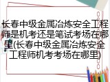 长春中级金属冶炼安全工程师是机考还是笔试考场在哪里(长春中级金属冶炼安全工程师机考考场在哪里)