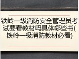 铁岭一级消防安全管理员考试要看教材吗具体哪些书(铁岭一级消防教材必看)