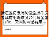 徐汇区初级消防设施操作员考试有用吗难度如何含金量(徐汇区消防考试有用)