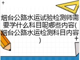 烟台公路水运试验检测师需要学什么科目呢哪些内容(烟台公路水运检测科目内容)