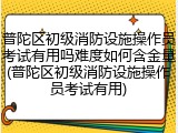 普陀区初级消防设施操作员考试有用吗难度如何含金量(普陀区初级消防设施操作员考试有用)