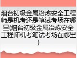 烟台初级金属冶炼安全工程师是机考还是笔试考场在哪里(烟台初级金属冶炼安全工程师机考笔试考场在哪里)