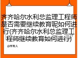 齐齐哈尔水利总监理工程师是否需要继续教育呢如何进行(齐齐哈尔水利总监理工程师继续教育如何进行)