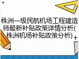 株洲一级民航机场工程建造师最新补贴政策详情分析(株洲机场补贴政策分析)
