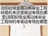 洛阳初级金属冶炼安全工程师是机考还是笔试考场在哪里(洛阳初级金属冶炼安全工程师机考笔试考场在哪里)