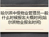 哈尔滨中级物业管理员一般什么时候报名大概时间(哈尔滨物业报名时间)