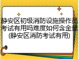 静安区初级消防设施操作员考试有用吗难度如何含金量(静安区消防考试有用)