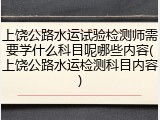 上饶公路水运试验检测师需要学什么科目呢哪些内容(上饶公路水运检测科目内容)