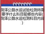 菏泽公路水运试验检测师需要学什么科目呢哪些内容(菏泽公路水运检测科目内容)