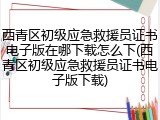 西青区初级应急救援员证书电子版在哪下载怎么下(西青区初级应急救援员证书电子版下载)