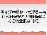 黑龙江中级物业管理员一般什么时候报名大概时间(黑龙江物业报名时间)