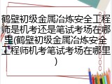 鹤壁初级金属冶炼安全工程师是机考还是笔试考场在哪里(鹤壁初级金属冶炼安全工程师机考笔试考场在哪里)