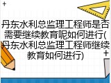 丹东水利总监理工程师是否需要继续教育呢如何进行(丹东水利总监理工程师继续教育如何进行)