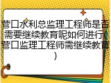 营口水利总监理工程师是否需要继续教育呢如何进行(营口监理工程师需继续教育)