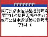 威海公路水运试验检测师需要学什么科目呢哪些内容(威海公路水运试验检测师需学科目)