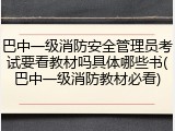 巴中一级消防安全管理员考试要看教材吗具体哪些书(巴中一级消防教材必看)