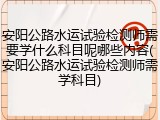 安阳公路水运试验检测师需要学什么科目呢哪些内容(安阳公路水运试验检测师需学科目)