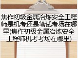 焦作初级金属冶炼安全工程师是机考还是笔试考场在哪里(焦作初级金属冶炼安全工程师机考考场在哪里)