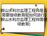 鞍山水利总监理工程师是否需要继续教育呢如何进行(鞍山水利总监理工程师需继续教育)